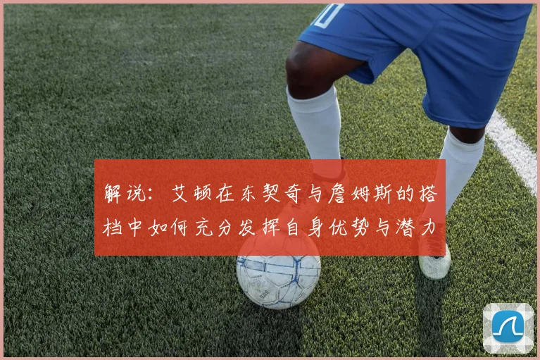 解说：艾顿在东契奇与詹姆斯的搭档中如何充分发挥自身优势与潜力