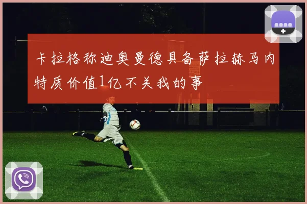 卡拉格称迪奥曼德具备萨拉赫马内特质价值1亿不关我的事