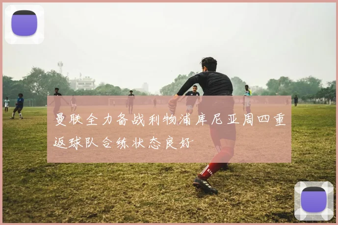 曼联全力备战利物浦库尼亚周四重返球队合练状态良好