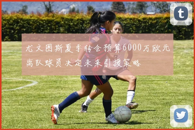 尤文图斯夏季转会预算6000万欧元离队球员决定未来引援策略