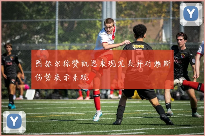 图赫尔称赞凯恩表现完美并对赖斯伤势表示乐观