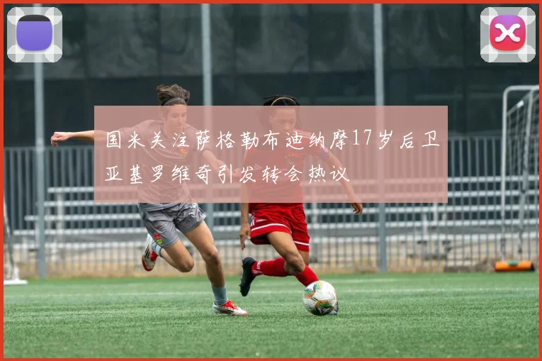 国米关注萨格勒布迪纳摩17岁后卫亚基罗维奇引发转会热议