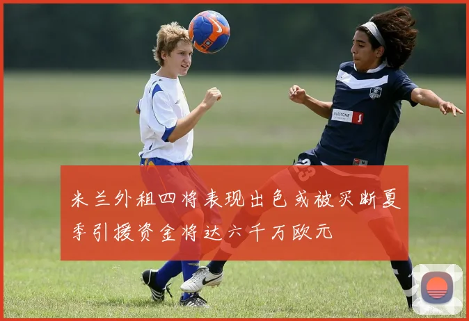 米兰外租四将表现出色或被买断夏季引援资金将达六千万欧元