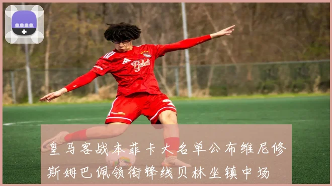 皇马客战本菲卡大名单公布维尼修斯姆巴佩领衔锋线贝林坐镇中场