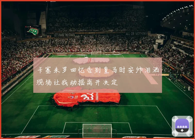 卡塞米罗回忆告别皇马时安帅泪洒现场让我动摇离开决定