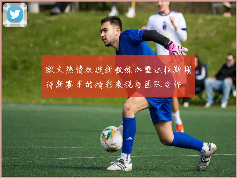 欧文热情欢迎新教练加盟达拉斯期待新赛季的精彩表现与团队合作