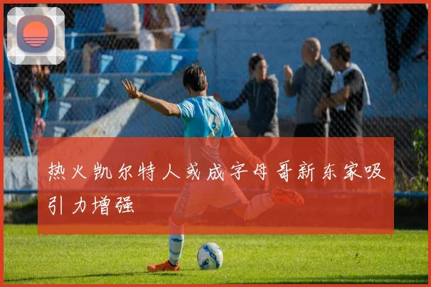 热火凯尔特人或成字母哥新东家吸引力增强
