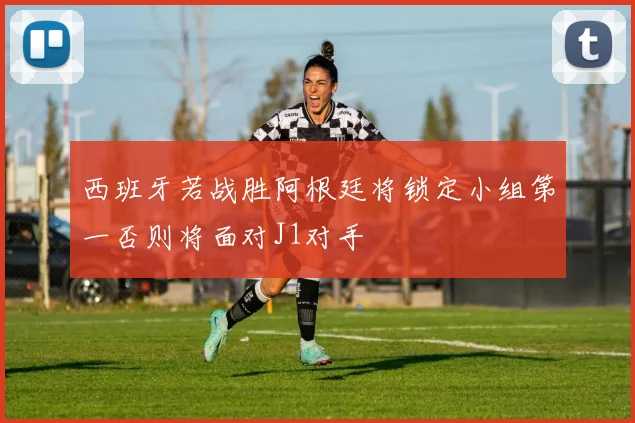 西班牙若战胜阿根廷将锁定小组第一否则将面对J1对手