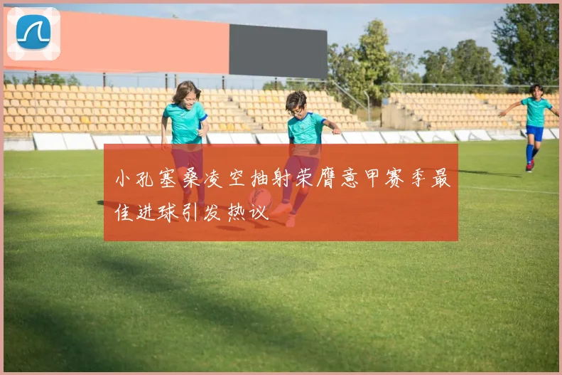 小孔塞桑凌空抽射荣膺意甲赛季最佳进球引发热议
