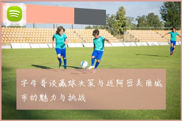 字母哥谈赢球决策与迈阿密美丽城市的魅力与挑战