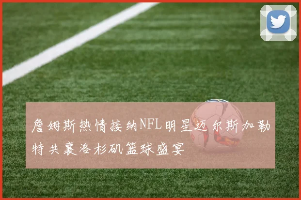 詹姆斯热情接纳NFL明星迈尔斯加勒特共襄洛杉矶篮球盛宴