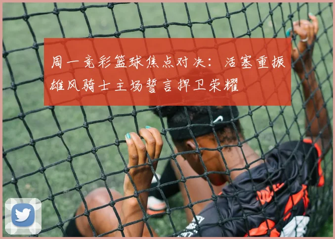 周一竞彩篮球焦点对决：活塞重振雄风骑士主场誓言捍卫荣耀