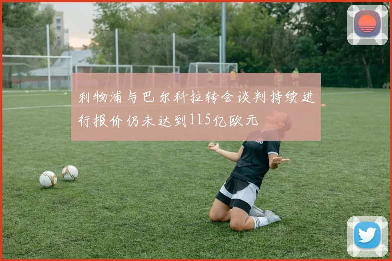 利物浦与巴尔科拉转会谈判持续进行报价仍未达到115亿欧元