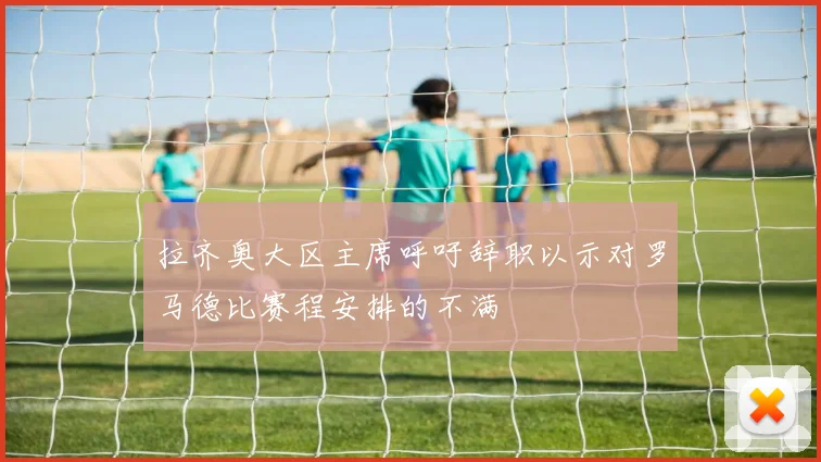 拉齐奥大区主席呼吁辞职以示对罗马德比赛程安排的不满
