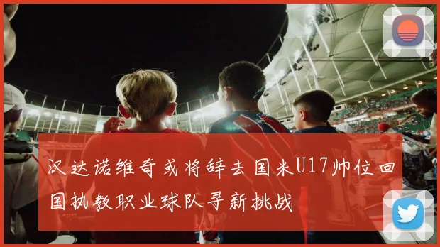 汉达诺维奇或将辞去国米U17帅位回国执教职业球队寻新挑战