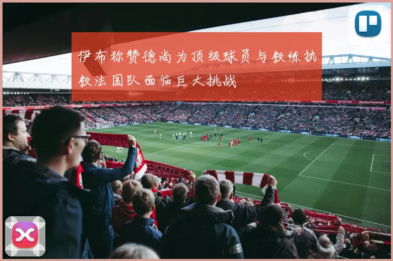 伊布称赞德尚为顶级球员与教练执教法国队面临巨大挑战