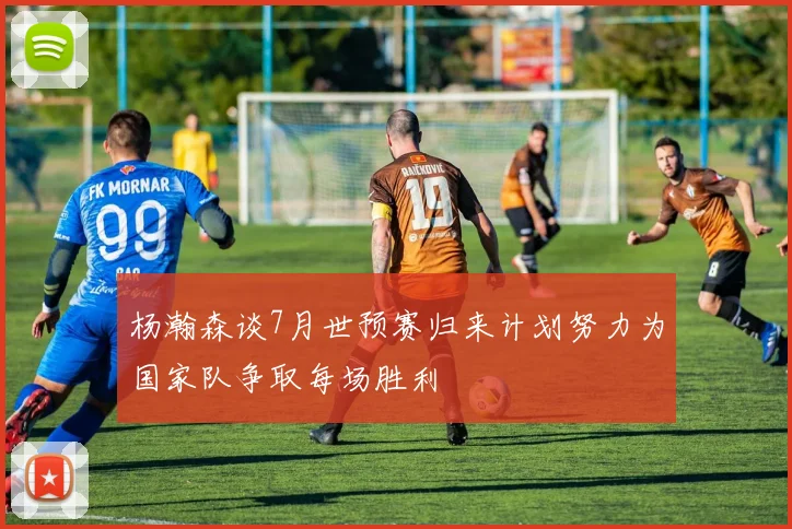 杨瀚森谈7月世预赛归来计划努力为国家队争取每场胜利