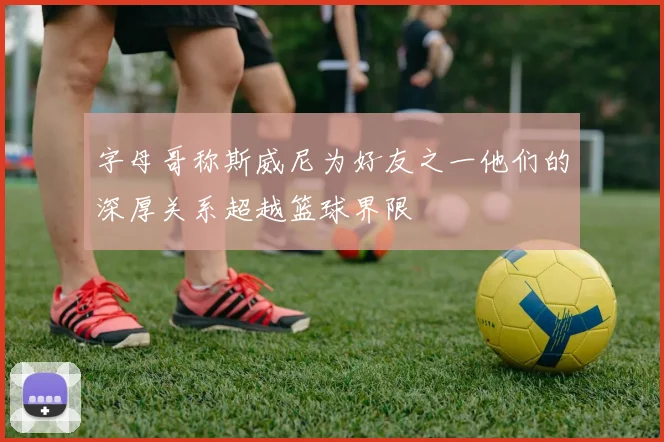 字母哥称斯威尼为好友之一他们的深厚关系超越篮球界限