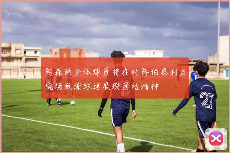 阿森纳全体球员将在对阵伯恩利后绕场致谢球迷展现团结精神