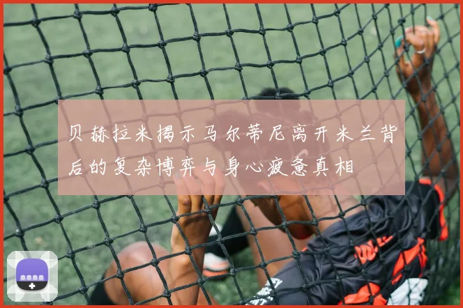 贝赫拉米揭示马尔蒂尼离开米兰背后的复杂博弈与身心疲惫真相