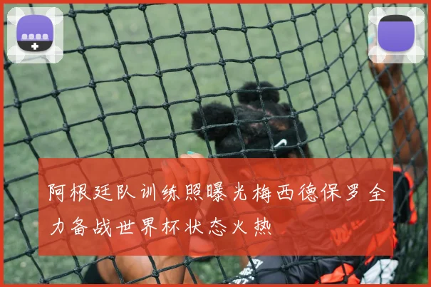 阿根廷队训练照曝光梅西德保罗全力备战世界杯状态火热