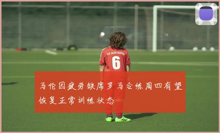 马伦因疲劳缺席罗马合练周四有望恢复正常训练状态