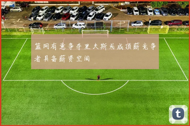 篮网有意争夺里夫斯或成顶薪竞争者具备薪资空间