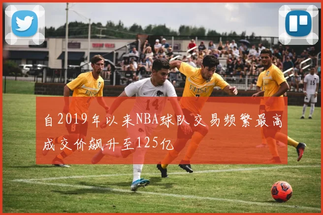 自2019年以来NBA球队交易频繁最高成交价飙升至125亿