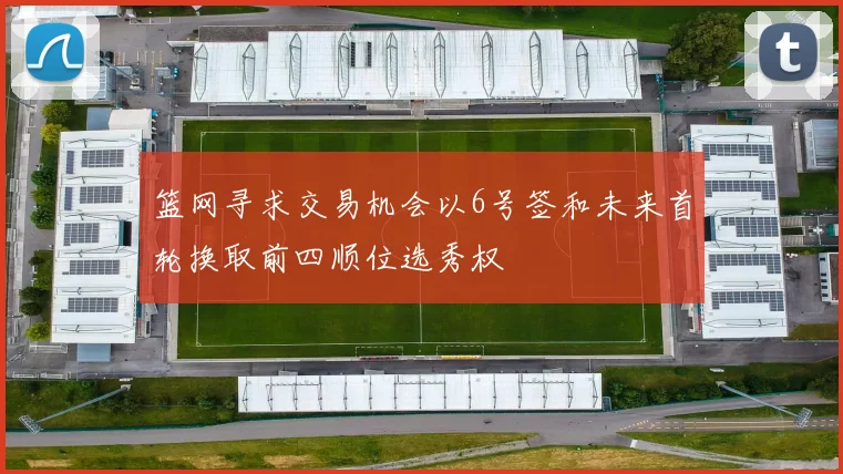 篮网寻求交易机会以6号签和未来首轮换取前四顺位选秀权