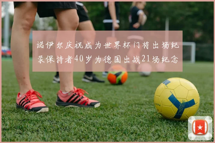 诺伊尔庆祝成为世界杯门将出场纪录保持者40岁为德国出战21场纪念照曝光