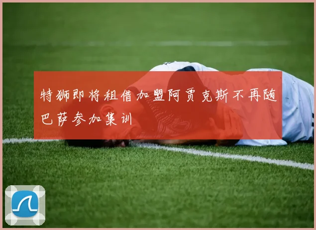 特狮即将租借加盟阿贾克斯不再随巴萨参加集训