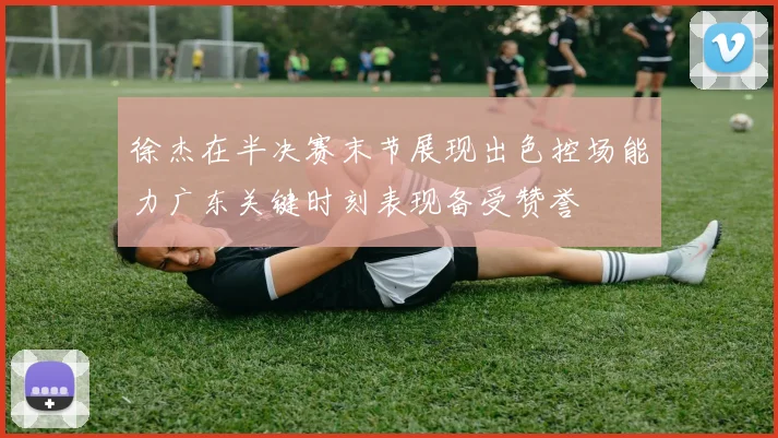 徐杰在半决赛末节展现出色控场能力广东关键时刻表现备受赞誉