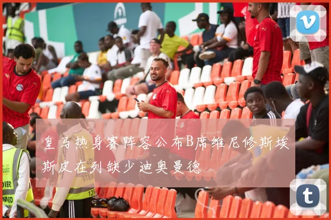 皇马热身赛阵容公布B席维尼修斯埃斯皮在列缺少迪奥曼德